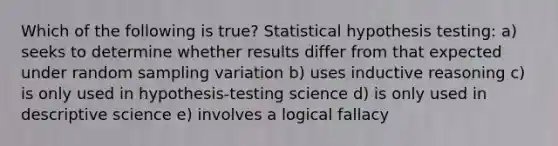 Which of the following is true? Statistical hypothesis testing: a) seeks to determine whether results differ from that expected under random sampling variation b) uses inductive reasoning c) is only used in hypothesis‐testing science d) is only used in descriptive science e) involves a logical fallacy