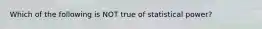 Which of the following is NOT true of statistical power?