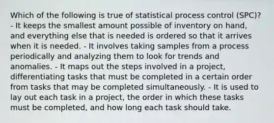 Which of the following is true of statistical process control (SPC)? - It keeps the smallest amount possible of inventory on hand, and everything else that is needed is ordered so that it arrives when it is needed. - It involves taking samples from a process periodically and analyzing them to look for trends and anomalies. - It maps out the steps involved in a project, differentiating tasks that must be completed in a certain order from tasks that may be completed simultaneously. - It is used to lay out each task in a project, the order in which these tasks must be completed, and how long each task should take.