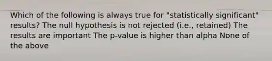 Which of the following is always true for "statistically significant" results? The null hypothesis is not rejected (i.e., retained) The results are important The p-value is higher than alpha None of the above