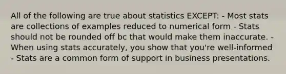 All of the following are true about statistics EXCEPT: - Most stats are collections of examples reduced to numerical form - Stats should not be rounded off bc that would make them inaccurate. - When using stats accurately, you show that you're well-informed - Stats are a common form of support in business presentations.