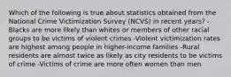 Which of the following is true about statistics obtained from the National Crime Victimization Survey (NCVS) in recent years? -Blacks are more likely than whites or members of other racial groups to be victims of violent crimes -Violent victimization rates are highest among people in higher-income families -Rural residents are almost twice as likely as city residents to be victims of crime -Victims of crime are more often women than men