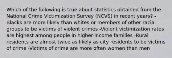 Which of the following is true about statistics obtained from the National Crime Victimization Survey (NCVS) in recent years? -Blacks are more likely than whites or members of other racial groups to be victims of violent crimes -Violent victimization rates are highest among people in higher-income families -Rural residents are almost twice as likely as city residents to be victims of crime -Victims of crime are more often women than men