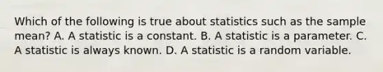 Which of the following is true about statistics such as the sample mean? A. A statistic is a constant. B. A statistic is a parameter. C. A statistic is always known. D. A statistic is a random variable.