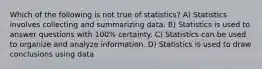 Which of the following is not true of statistics? A) Statistics involves collecting and summarizing data. B) Statistics is used to answer questions with 100% certainty. C) Statistics can be used to organize and analyze information. D) Statistics is used to draw conclusions using data