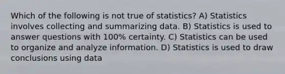 Which of the following is not true of statistics? A) Statistics involves collecting and summarizing data. B) Statistics is used to answer questions with 100% certainty. C) Statistics can be used to organize and analyze information. D) Statistics is used to draw conclusions using data