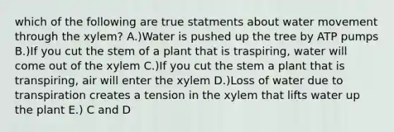 which of the following are true statments about <a href='https://www.questionai.com/knowledge/kNT0ald5rb-water-movement' class='anchor-knowledge'>water movement</a> through the xylem? A.)Water is pushed up the tree by ATP pumps B.)If you cut the stem of a plant that is traspiring, water will come out of the xylem C.)If you cut the stem a plant that is transpiring, air will enter the xylem D.)Loss of water due to transpiration creates a tension in the xylem that lifts water up the plant E.) C and D