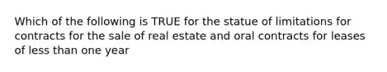 Which of the following is TRUE for the statue of limitations for contracts for the sale of real estate and oral contracts for leases of less than one year