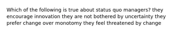 Which of the following is true about status quo managers? they encourage innovation they are not bothered by uncertainty they prefer change over monotomy they feel threatened by change