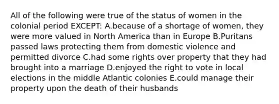 All of the following were true of the status of women in the colonial period EXCEPT: A.because of a shortage of women, they were more valued in North America than in Europe B.Puritans passed laws protecting them from domestic violence and permitted divorce C.had some rights over property that they had brought into a marriage D.enjoyed the right to vote in local elections in the middle Atlantic colonies E.could manage their property upon the death of their husbands