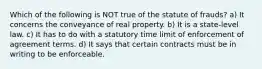 Which of the following is NOT true of the statute of frauds? a) It concerns the conveyance of real property. b) It is a state-level law. c) It has to do with a statutory time limit of enforcement of agreement terms. d) It says that certain contracts must be in writing to be enforceable.