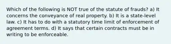 Which of the following is NOT true of the statute of frauds? a) It concerns the conveyance of real property. b) It is a state-level law. c) It has to do with a statutory time limit of enforcement of agreement terms. d) It says that certain contracts must be in writing to be enforceable.