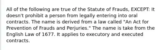 All of the following are true of the Statute of Frauds, EXCEPT: It doesn't prohibit a person from legally entering into oral contracts. The name is derived from a law called "An Act for Prevention of Frauds and Perjuries." The name is take from the English Law of 1677. It applies to executory and executed contracts.