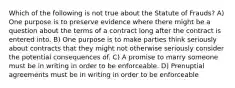 Which of the following is not true about the Statute of Frauds? A) One purpose is to preserve evidence where there might be a question about the terms of a contract long after the contract is entered into. B) One purpose is to make parties think seriously about contracts that they might not otherwise seriously consider the potential consequences of. C) A promise to marry someone must be in writing in order to be enforceable. D) Prenuptial agreements must be in writing in order to be enforceable