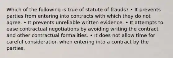 Which of the following is true of statute of frauds? • It prevents parties from entering into contracts with which they do not agree. • It prevents unreliable written evidence. • It attempts to ease contractual negotiations by avoiding writing the contract and other contractual formalities. • It does not allow time for careful consideration when entering into a contract by the parties.