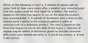 Which of the following is true? a. A statute of repose sets an outer limit on how many years after a product was manufactured that the maker could be held liable for a defect. The limit is based on the time that begins to run on the date the product was manufactured. b. A statute of limitations sets a limit on the injured party's ability to file a lawsuit against a seller or manufacturer of a defective product. The limit is based on the time that begins to run on the date of the injury. c. Statutes of repose require sellers of electronic goods to provide consumer with a one-year limited warranty. d. A and B are correct. e. B and C are correct.