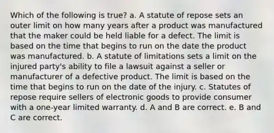 Which of the following is true? a. A statute of repose sets an outer limit on how many years after a product was manufactured that the maker could be held liable for a defect. The limit is based on the time that begins to run on the date the product was manufactured. b. A statute of limitations sets a limit on the injured party's ability to file a lawsuit against a seller or manufacturer of a defective product. The limit is based on the time that begins to run on the date of the injury. c. Statutes of repose require sellers of electronic goods to provide consumer with a one-year limited warranty. d. A and B are correct. e. B and C are correct.