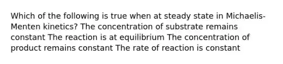 Which of the following is true when at steady state in Michaelis-Menten kinetics? The concentration of substrate remains constant The reaction is at equilibrium The concentration of product remains constant The rate of reaction is constant