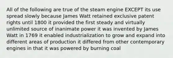 All of the following are true of the steam engine EXCEPT its use spread slowly because James Watt retained exclusive patent rights until 1800 it provided the first steady and virtually unlimited source of inanimate power it was invented by James Watt in 1769 it enabled industrialization to grow and expand into different areas of production it differed from other contemporary engines in that it was powered by burning coal