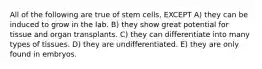 All of the following are true of stem cells, EXCEPT A) they can be induced to grow in the lab. B) they show great potential for tissue and organ transplants. C) they can differentiate into many types of tissues. D) they are undifferentiated. E) they are only found in embryos.