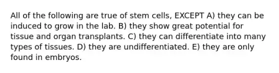 All of the following are true of stem cells, EXCEPT A) they can be induced to grow in the lab. B) they show great potential for tissue and organ transplants. C) they can differentiate into many types of tissues. D) they are undifferentiated. E) they are only found in embryos.