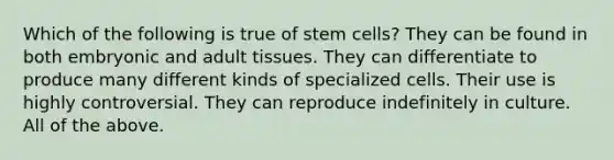 Which of the following is true of stem cells? They can be found in both embryonic and adult tissues. They can differentiate to produce many different kinds of specialized cells. Their use is highly controversial. They can reproduce indefinitely in culture. All of the above.