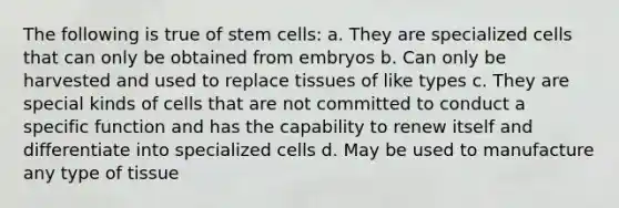 The following is true of stem cells: a. They are specialized cells that can only be obtained from embryos b. Can only be harvested and used to replace tissues of like types c. They are special kinds of cells that are not committed to conduct a specific function and has the capability to renew itself and differentiate into specialized cells d. May be used to manufacture any type of tissue