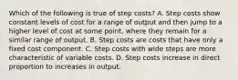 Which of the following is true of step costs? A. Step costs show constant levels of cost for a range of output and then jump to a higher level of cost at some point, where they remain for a similar range of output. B. Step costs are costs that have only a fixed cost component. C. Step costs with wide steps are more characteristic of variable costs. D. Step costs increase in direct proportion to increases in output.