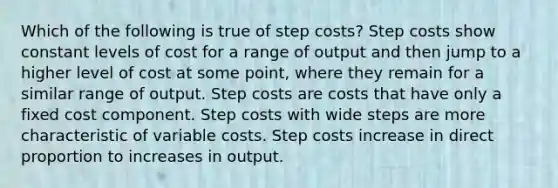 Which of the following is true of step costs? Step costs show constant levels of cost for a range of output and then jump to a higher level of cost at some point, where they remain for a similar range of output. Step costs are costs that have only a fixed cost component. Step costs with wide steps are more characteristic of variable costs. Step costs increase in direct proportion to increases in output.