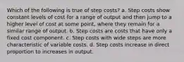 Which of the following is true of step costs? a. Step costs show constant levels of cost for a range of output and then jump to a higher level of cost at some point, where they remain for a similar range of output. b. Step costs are costs that have only a fixed cost component. c. Step costs with wide steps are more characteristic of variable costs. d. Step costs increase in direct proportion to increases in output.