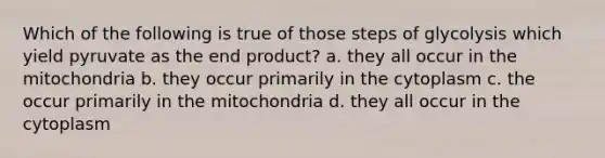 Which of the following is true of those steps of glycolysis which yield pyruvate as the end product? a. they all occur in the mitochondria b. they occur primarily in the cytoplasm c. the occur primarily in the mitochondria d. they all occur in the cytoplasm