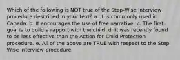 Which of the following is NOT true of the Step-Wise Interview procedure described in your text? a. It is commonly used in Canada. b. It encourages the use of free narrative. c. The first goal is to build a rapport with the child. d. It was recently found to be less effective than the Action for Child Protection procedure. e. All of the above are TRUE with respect to the Step-Wise interview procedure