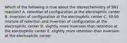 Which of the following is true about the stereochemistry of SN1 reaction? A. retention of configuration at the electrophilic center B. inversion of configuration at the electrophilic center C. 50:50 mixture of retention and inversion of configuration at the electrophilic center D. slightly more inversion than retention at the electrophilic center E. slightly more retention than inversion at the electrophilic center