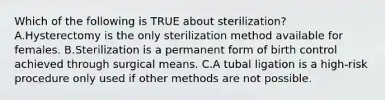 Which of the following is TRUE about sterilization? A.Hysterectomy is the only sterilization method available for females. B.Sterilization is a permanent form of birth control achieved through surgical means. C.A tubal ligation is a high-risk procedure only used if other methods are not possible.