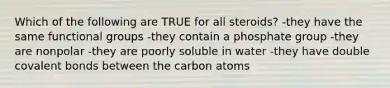 Which of the following are TRUE for all steroids? -they have the same functional groups -they contain a phosphate group -they are nonpolar -they are poorly soluble in water -they have double covalent bonds between the carbon atoms