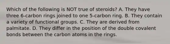 Which of the following is NOT true of steroids? A. They have three 6-carbon rings joined to one 5-carbon ring. B. They contain a variety of functional groups. C. They are derived from palmitate. D. They differ in the position of the double covalent bonds between the carbon atoms in the rings.