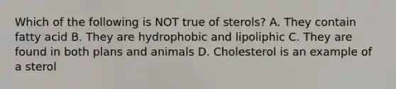 Which of the following is NOT true of sterols? A. They contain fatty acid B. They are hydrophobic and lipoliphic C. They are found in both plans and animals D. Cholesterol is an example of a sterol