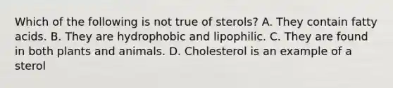 Which of the following is not true of sterols? A. They contain fatty acids. B. They are hydrophobic and lipophilic. C. They are found in both plants and animals. D. Cholesterol is an example of a sterol