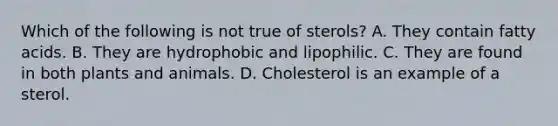 Which of the following is not true of sterols? A. They contain fatty acids. B. They are hydrophobic and lipophilic. C. They are found in both plants and animals. D. Cholesterol is an example of a sterol.