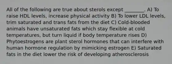 All of the following are true about sterols except ________. A) To raise HDL levels, increase physical activity B) To lower LDL levels, trim saturated and trans fats from the diet C) Cold-blooded animals have unsaturated fats which stay flexible at cold temperatures, but turn liquid if body temperature rises D) Phytoestrogens are plant sterol hormones that can interfere with human hormone regulation by mimicking estrogen E) Saturated fats in the diet lower the risk of developing atherosclerosis