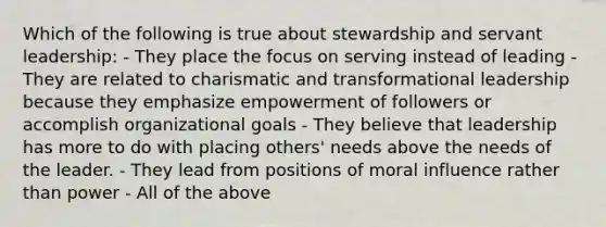 Which of the following is true about stewardship and servant leadership: - They place the focus on serving instead of leading - They are related to charismatic and transformational leadership because they emphasize empowerment of followers or accomplish organizational goals - They believe that leadership has more to do with placing others' needs above the needs of the leader. - They lead from positions of moral influence rather than power - All of the above