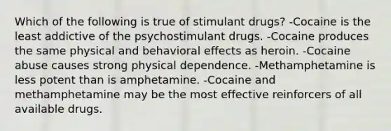 Which of the following is true of stimulant drugs? -Cocaine is the least addictive of the psychostimulant drugs. -Cocaine produces the same physical and behavioral effects as heroin. -Cocaine abuse causes strong physical dependence. -Methamphetamine is less potent than is amphetamine. -Cocaine and methamphetamine may be the most effective reinforcers of all available drugs.