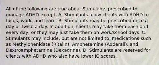 All of the following are true about Stimulants prescribed to manage ADHD except: A. Stimulants allow clients with ADHD to focus, work, and learn. B. Stimulants may be prescribed once a day or twice a day. In addition, clients may take them each and every day, or they may just take them on work/school days. C. Stimulants may include, but are not limited to, medications such as Methylphenidate (Ritalin), Amphetamine (Adderall), and Dextroamphetamine (Dexadrine). D. Stimulants are reserved for clients with ADHD who also have lower IQ scores.