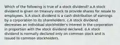 Which of the following is true of a stock dividend? a.A stock dividend is given on treasury stock to provide shares for resale to employees. b.A stock dividend is a cash distribution of earnings by a corporation to its shareholders. c.A stock dividend decreases an individual stockholder's interest in the corporation in proportion with the stock dividend declared. d.A stock dividend is normally declared only on common stock and is issued to common stockholders.