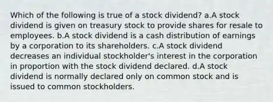 Which of the following is true of a stock dividend? a.A stock dividend is given on treasury stock to provide shares for resale to employees. b.A stock dividend is a cash distribution of earnings by a corporation to its shareholders. c.A stock dividend decreases an individual stockholder's interest in the corporation in proportion with the stock dividend declared. d.A stock dividend is normally declared only on common stock and is issued to common stockholders.