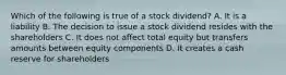 Which of the following is true of a stock dividend? A. It is a liability B. The decision to issue a stock dividend resides with the shareholders C. It does not affect total equity but transfers amounts between equity components D. It creates a cash reserve for shareholders