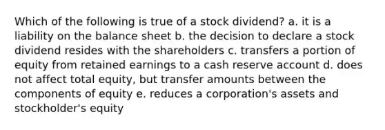 Which of the following is true of a stock dividend? a. it is a liability on the balance sheet b. the decision to declare a stock dividend resides with the shareholders c. transfers a portion of equity from retained earnings to a cash reserve account d. does not affect total equity, but transfer amounts between the components of equity e. reduces a corporation's assets and stockholder's equity