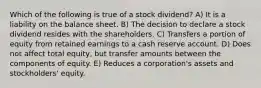 Which of the following is true of a stock dividend? A) It is a liability on the balance sheet. B) The decision to declare a stock dividend resides with the shareholders. C) Transfers a portion of equity from retained earnings to a cash reserve account. D) Does not affect total equity, but transfer amounts between the components of equity. E) Reduces a corporation's assets and stockholders' equity.