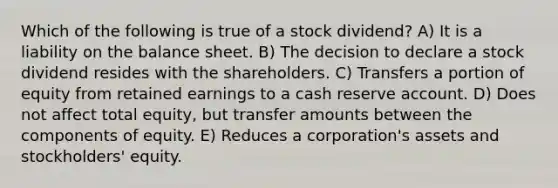 Which of the following is true of a stock dividend? A) It is a liability on the balance sheet. B) The decision to declare a stock dividend resides with the shareholders. C) Transfers a portion of equity from retained earnings to a cash reserve account. D) Does not affect total equity, but transfer amounts between the components of equity. E) Reduces a corporation's assets and stockholders' equity.