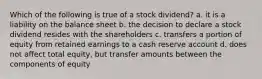 Which of the following is true of a stock dividend? a. it is a liability on the balance sheet b. the decision to declare a stock dividend resides with the shareholders c. transfers a portion of equity from retained earnings to a cash reserve account d. does not affect total equity, but transfer amounts between the components of equity